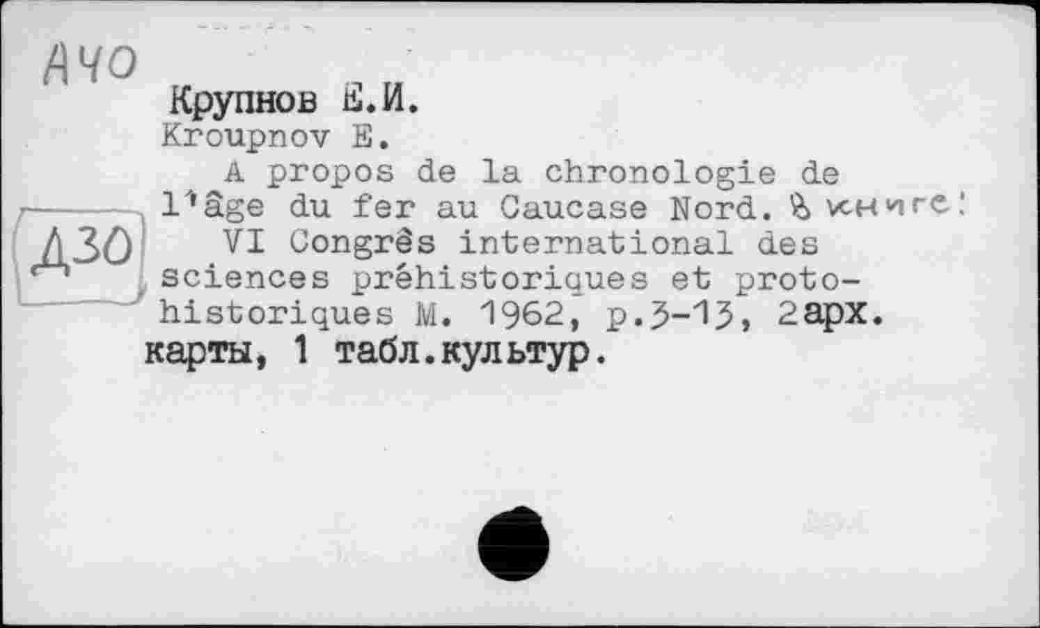 ﻿/\чо
Крупнов Е.И.
Kroupnov Е.
A propos de la chronologie de l'*âge du fer au Caucase Nord. книге,1
VI Congrès international des sciences préhistoriques et protohistoriques M. 1962, p.J-13» 2apx.
карты, 1 табл.культур.